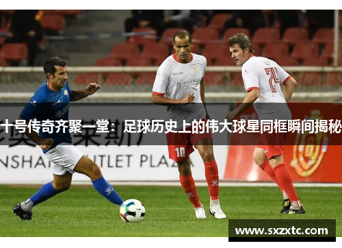 十号传奇齐聚一堂：足球历史上的伟大球星同框瞬间揭秘